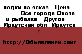 лодки на заказ › Цена ­ 15 000 - Все города Охота и рыбалка » Другое   . Иркутская обл.,Иркутск г.